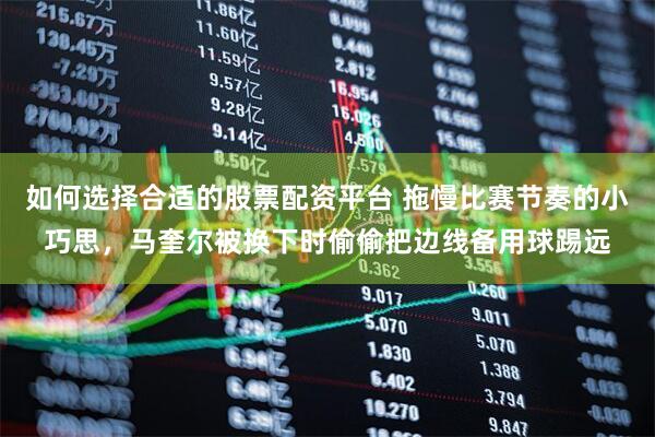 如何选择合适的股票配资平台 拖慢比赛节奏的小巧思，马奎尔被换下时偷偷把边线备用球踢远