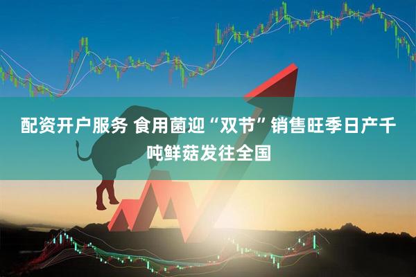 配资开户服务 食用菌迎“双节”销售旺季日产千吨鲜菇发往全国