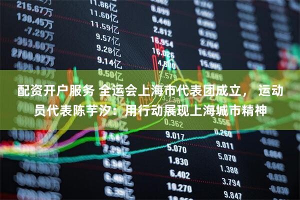 配资开户服务 全运会上海市代表团成立， 运动员代表陈芋汐：用行动展现上海城市精神