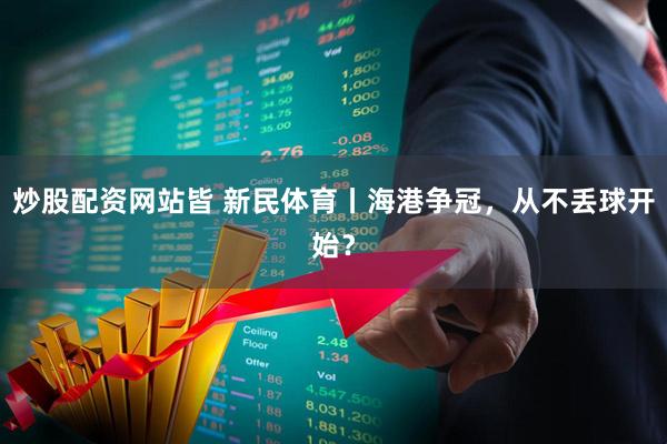 炒股配资网站皆 新民体育丨海港争冠，从不丢球开始？