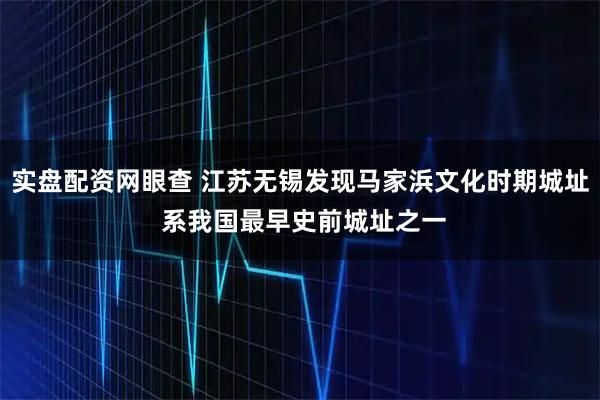 实盘配资网眼查 江苏无锡发现马家浜文化时期城址 系我国最早史前城址之一