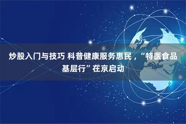 炒股入门与技巧 科普健康服务惠民 , “特医食品基层行”在京启动