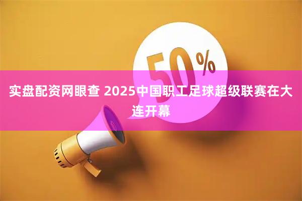 实盘配资网眼查 2025中国职工足球超级联赛在大连开幕