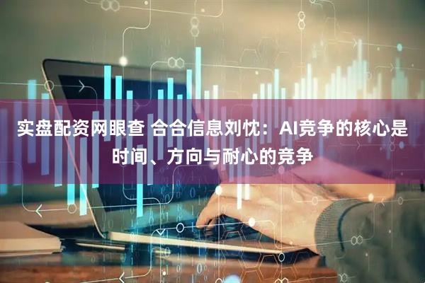 实盘配资网眼查 合合信息刘忱：AI竞争的核心是时间、方向与耐心的竞争