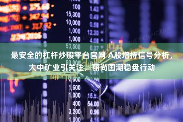 最安全的杠杆炒股平台官网 A股增持信号分析，大中矿业引关注，丽尚国潮稳盘行动