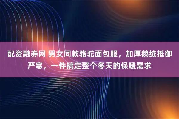 配资融券网 男女同款骆驼面包服，加厚鹅绒抵御严寒，一件搞定整个冬天的保暖需求
