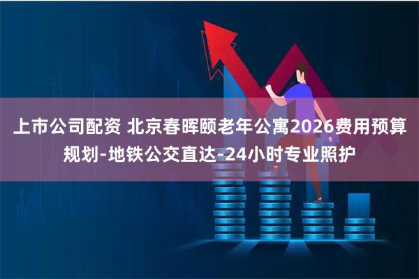 上市公司配资 北京春晖颐老年公寓2026费用预算规划-地铁公交直达-24小时专业照护